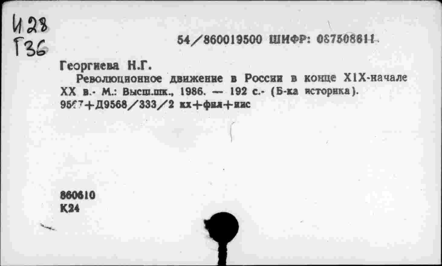 ﻿54/860019500 ШИФР: 087508611
Георгиева Н.Г.
Революционное движение в России в конце Х1Х-начале XX в.- М.: Высш.шк., 1986. — 192 с.- (Б-ка историка). 95^+Д9568/333/2 кх+фил+иис
860610 К24